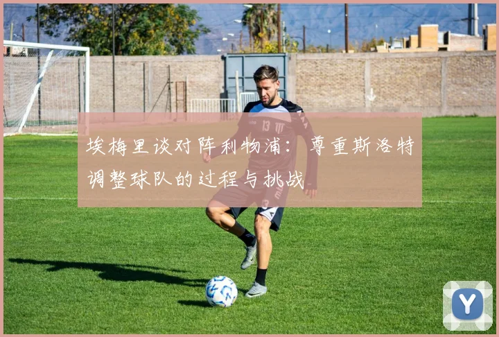 埃梅里谈对阵利物浦：尊重斯洛特调整球队的过程与挑战