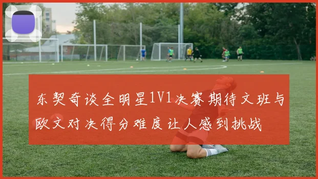 东契奇谈全明星1V1决赛期待文班与欧文对决得分难度让人感到挑战