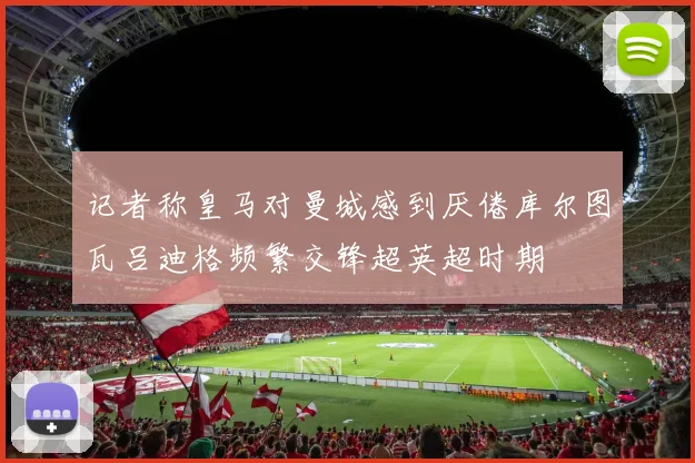 记者称皇马对曼城感到厌倦库尔图瓦吕迪格频繁交锋超英超时期