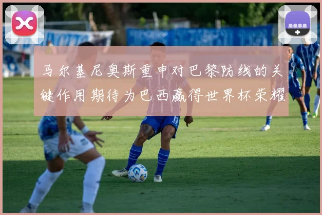 马尔基尼奥斯重申对巴黎防线的关键作用期待为巴西赢得世界杯荣耀