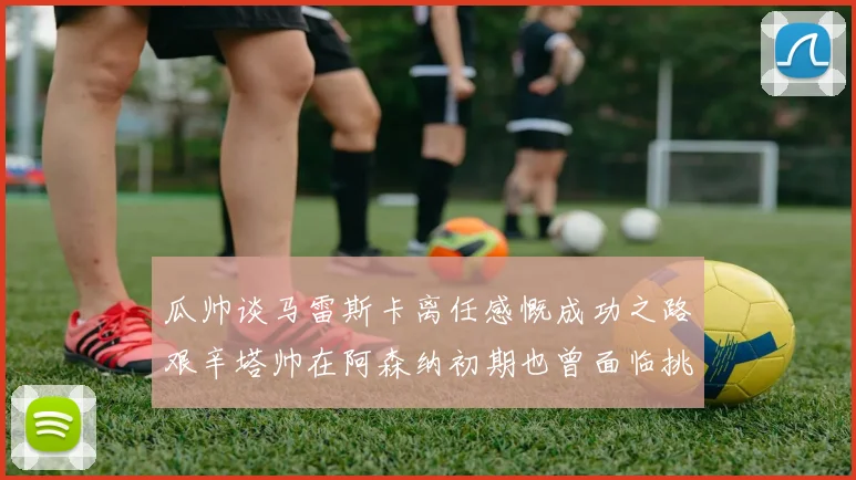 瓜帅谈马雷斯卡离任感慨成功之路艰辛塔帅在阿森纳初期也曾面临挑战